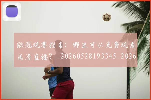 欧冠观赛指南：哪里可以免费观看高清直播？_20260528193345_20260801164938