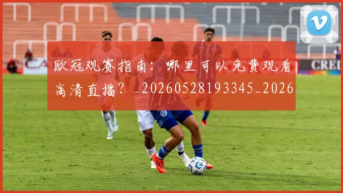 欧冠观赛指南：哪里可以免费观看高清直播？_20260528193345_20260707151722_20260801164941